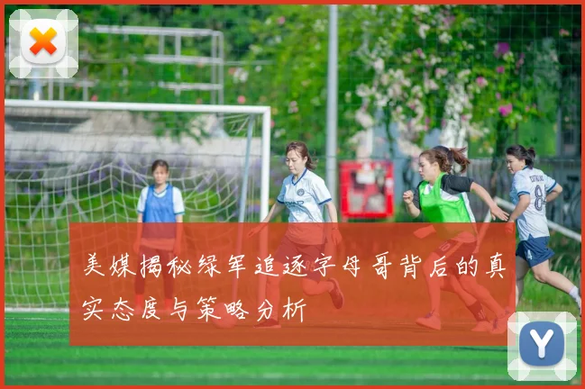 美媒揭秘绿军追逐字母哥背后的真实态度与策略分析