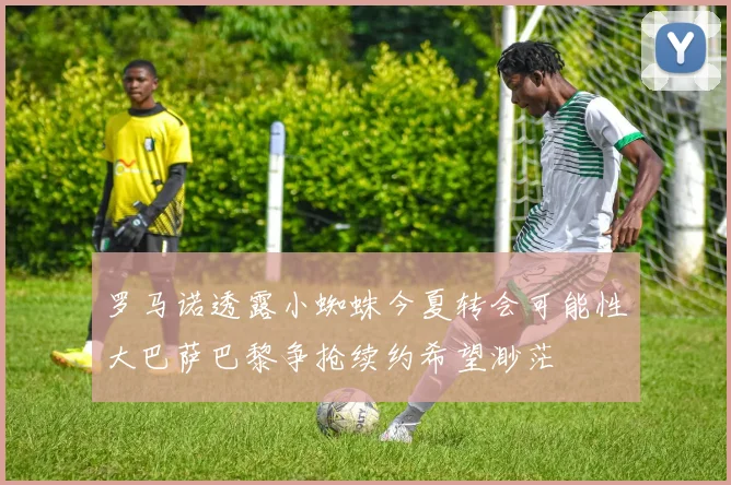罗马诺透露小蜘蛛今夏转会可能性大巴萨巴黎争抢续约希望渺茫