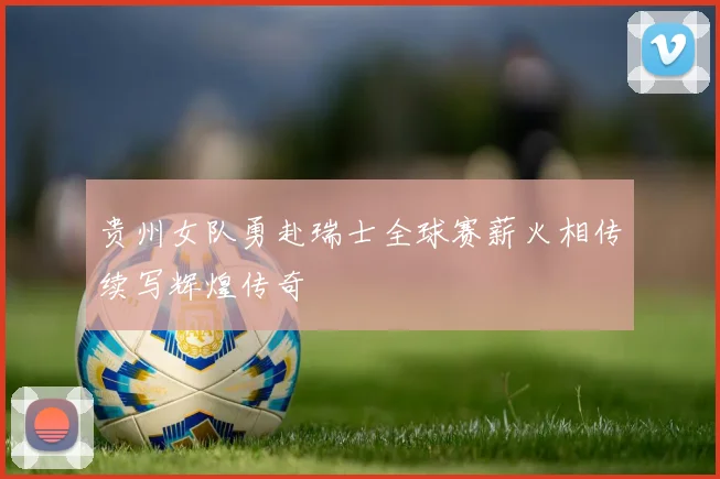 贵州女队勇赴瑞士全球赛薪火相传续写辉煌传奇