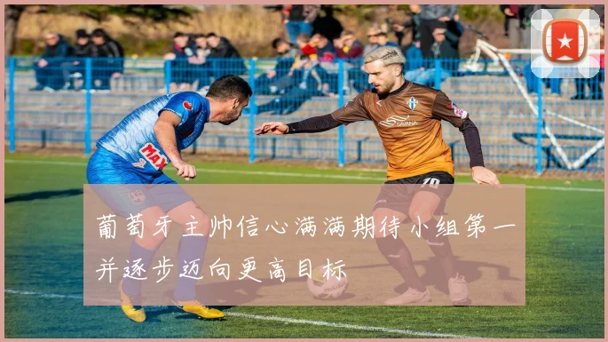 葡萄牙主帅信心满满期待小组第一并逐步迈向更高目标