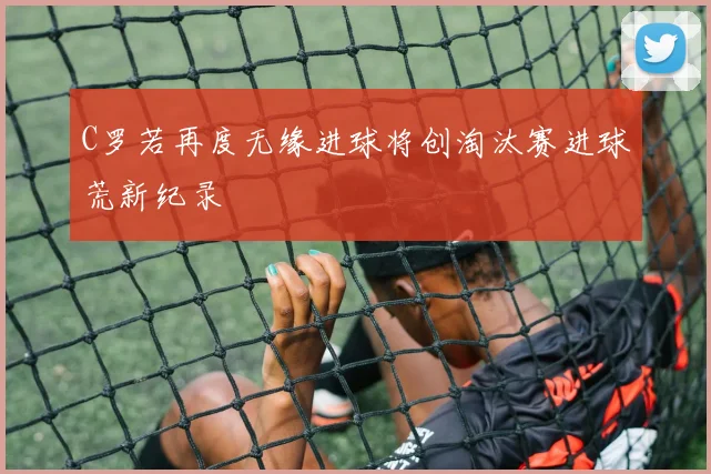 C罗若再度无缘进球将创淘汰赛进球荒新纪录