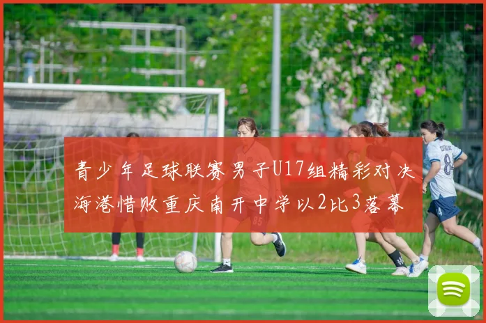 青少年足球联赛男子U17组精彩对决海港惜败重庆南开中学以2比3落幕