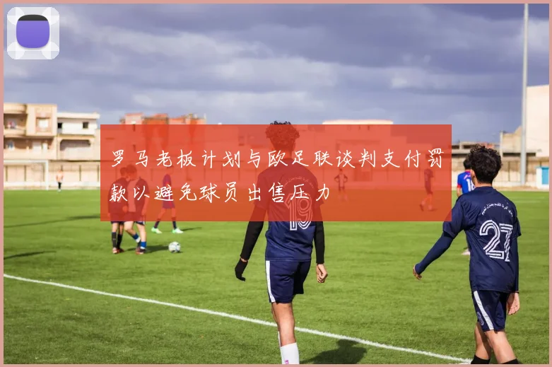 罗马老板计划与欧足联谈判支付罚款以避免球员出售压力