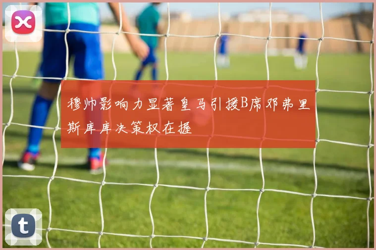 穆帅影响力显著皇马引援B席邓弗里斯库库决策权在握