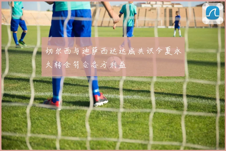 切尔西与迪萨西达达成共识今夏永久转会符合各方利益
