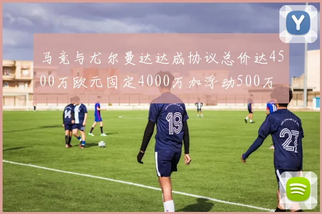 马竞与尤尔曼达达成协议总价达4500万欧元固定4000万加浮动500万