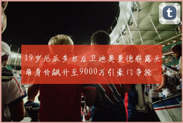 19岁厄瓜多尔后卫迪奥曼德崭露头角身价飙升至9000万引豪门争抢